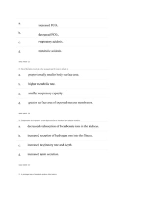 33. A prolonged state of metabolic acidosis often leads to:
a.
b.
c.
d.
a.
b.
c.
d.
a.
b.
c.
d.
increased PCO2.
decreased PCO2.
respiratory acidosis.
metabolic acidosis.
ANS: B REF: 32
31. One of the factors involved in the increased need for water in infants is:
proportionally smaller body surface area.
higher metabolic rate.
smaller respiratory capacity.
greater surface area of exposed mucous membranes.
ANS: B REF: 20
32. Compensation for respiratory system depression due to anesthesia and sedation would be:
decreased reabsorption of bicarbonate ions in the kidneys.
increased secretion of hydrogen ions into the filtrate.
increased respiratory rate and depth.
increased renin secretion.
ANS: B REF: 32
 