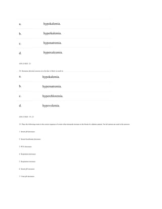 a.
b.
c.
d.
a.
b.
c.
d.
hypokalemia.
hyperkalemia.
hyponatremia.
hypercalcemia.
ANS: B REF: 25
34. Strenuous physical exercise on a hot day is likely to result in:
hypokalemia.
hypernatremia.
hyperchloremia.
hypovolemia.
ANS: D REF: 19 | 23
35. Place the following events in the correct sequence of events when ketoacids increase in the blood of a diabetic patient. Not all options are used in the answers.
1. Serum pH decreases
2. Serum bicarbonate decreases
3. PCO2 decreases
4. Respiration decreases
5. Respiration increases
6. Serum pH increases
7. Urine pH decreases
 