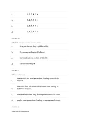 a.
b.
c.
d.
a.
b.
c.
d.
a.
b.
c.
d.
1, 3, 7, 4, 2, 6
5, 2, 7, 3, 4, 1
2, 1, 5, 3, 7, 6
3, 1, 2, 5, 7, 6
ANS: C REF: 34-37
36. Which of the following is a manifestation of respiratory alkalosis?
Bradycardia and deep rapid breathing
Drowsiness and general lethargy
Increased nervous system irritability
Decreased urine pH
ANS: C REF: 33
37. Prolonged diarrhea results in:
loss of fluid and bicarbonate ions, leading to metabolic
acidosis.
increased fluid and serum bicarbonate ions, leading to
metabolic acidosis.
loss of chloride ions only, leading to metabolic alkalosis.
surplus bicarbonate ions, leading to respiratory alkalosis.
ANS: A REF: 32
38. In the initial stage, vomiting results in:
 