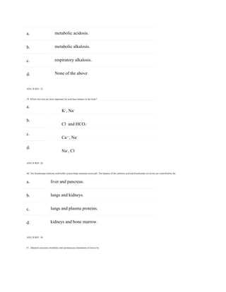 a.
b.
c.
d.
a.
b.
c.
d.
a.
b.
c.
d.
metabolic acidosis.
metabolic alkalosis.
respiratory alkalosis.
None of the above
ANS: B REF: 32
39. Which two ions are most important for acid-base balance in the body?
K+
, Na+
Cl–
and HCO3
–
Ca++
, Na+
Na+
, Cl–
ANS: B REF: 28
40. The bicarbonate-carbonic acid buffer system helps maintain serum pH. The balance of the carbonic acid and bicarbonate ion levels are controlled by the:
liver and pancreas.
lungs and kidneys.
lungs and plasma proteins.
kidneys and bone marrow.
ANS: B REF: 30
41. Alkalosis increases irritability and spontaneous stimulation of nerves by:
 