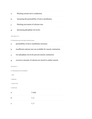 a.
b.
c.
d.
a.
b.
c.
d.
blocking normal nerve conduction.
increasing the permeability of nerve membranes.
blocking movement of calcium ions.
decreasing phosphate ion levels.
ANS: B REF: 26 | 33
42. Hypocalcemia causes weak cardiac contractions because:
permeability of nerve membranes increases.
insufficient calcium ions are available for muscle contraction.
low phosphate ion levels prevent muscle contraction.
excessive amounts of calcium are stored in cardiac muscle.
ANS: B REF: 27
43. Serum potassium levels are affected by:
1. ADH.
2. aldosterone.
3. serum H+
levels.
4. insulin levels.
a. 2 only
b. 1, 2
c. 1, 3
 