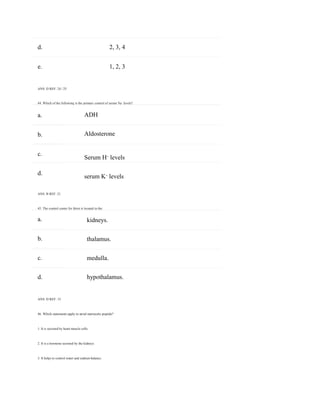 a.
b.
c.
d.
a.
b.
c.
d.
d. 2, 3, 4
e.
ANS: D REF: 24 | 25
1, 2, 3
44. Which of the following is the primary control of serum Na+
levels?
ADH
Aldosterone
Serum H+
levels
serum K+
levels
ANS: B REF: 21
45. The control center for thirst is located in the:
kidneys.
thalamus.
medulla.
hypothalamus.
ANS: D REF: 15
46. Which statements apply to atrial natriuretic peptide?
1. It is secreted by heart muscle cells.
2. It is a hormone secreted by the kidneys.
3. It helps to control water and sodium balance.
 