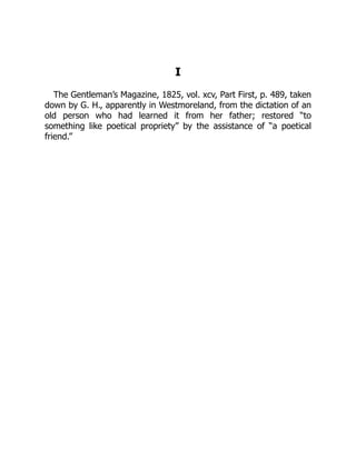 I
The Gentleman’s Magazine, 1825, vol. xcv, Part First, p. 489, taken
down by G. H., apparently in Westmoreland, from the dictation of an
old person who had learned it from her father; restored “to
something like poetical propriety” by the assistance of “a poetical
friend.”
 