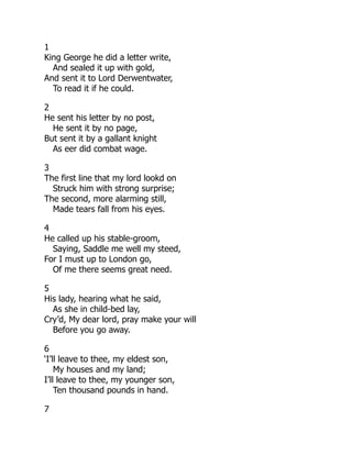 1
King George he did a letter write,
And sealed it up with gold,
And sent it to Lord Derwentwater,
To read it if he could.
2
He sent his letter by no post,
He sent it by no page,
But sent it by a gallant knight
As eer did combat wage.
3
The first line that my lord lookd on
Struck him with strong surprise;
The second, more alarming still,
Made tears fall from his eyes.
4
He called up his stable-groom,
Saying, Saddle me well my steed,
For I must up to London go,
Of me there seems great need.
5
His lady, hearing what he said,
As she in child-bed lay,
Cry’d, My dear lord, pray make your will
Before you go away.
6
‘I’ll leave to thee, my eldest son,
My houses and my land;
I’ll leave to thee, my younger son,
Ten thousand pounds in hand.
7
 