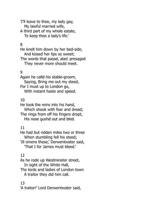 ‘I’ll leave to thee, my lady gay,
My lawful married wife,
A third part of my whole estate,
To keep thee a lady’s life.’
8
He knelt him down by her bed-side,
And kissed her lips so sweet;
The words that passd, alas! presaged
They never more should meet.
9
Again he calld his stable-groom,
Saying, Bring me out my steed,
For I must up to London go,
With instant haste and speed.
10
He took the reins into his hand,
Which shook with fear and dread;
The rings from off his fingers dropt,
His nose gushd out and bled.
11
He had but ridden miles two or three
When stumbling fell his steed;
‘Ill omens these,’ Derwentwater said,
‘That I for James must bleed.’
12
As he rode up Westminster street,
In sight of the White Hall,
The lords and ladies of London town
A traitor they did him call.
13
‘A traitor!’ Lord Derwentwater said,
 