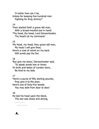 ‘A traitor how can I be,
Unless for keeping five hundred men
Fighting for King Jemmy?’
14
Then started forth a grave old man,
With a broad-mouthd axe in hand:
‘Thy head, thy head, Lord Derwentwater,
Thy head’s at my command.’
15
‘My head, my head, thou grave old man,
My head I will give thee;
Here’s a coat of velvet on my back
Will surely pay thy fee.
16
‘But give me leave,’ Derwentwater said,
‘To speak words two or three;
Ye lords and ladies of London town,
Be kind to my lady.
17
‘Here’s a purse of fifty sterling pounds,
Pray give it to the poor;
Here’s one of forty-five beside
You may dole from door to door.’
18
He laid his head upon the block,
The axe was sharp and strong,
. . . . . . .
. . . . . . .
A.
 