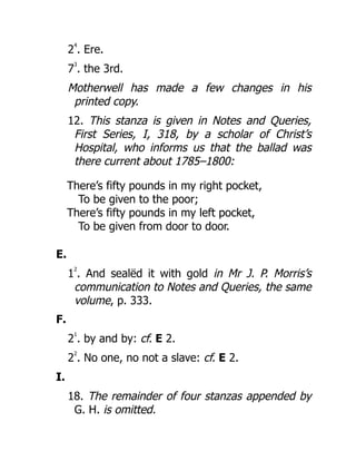 2
4
. Ere.
7
3
. the 3rd.
Motherwell has made a few changes in his
printed copy.
12. This stanza is given in Notes and Queries,
First Series, I, 318, by a scholar of Christ’s
Hospital, who informs us that the ballad was
there current about 1785–1800:
There’s fifty pounds in my right pocket,
To be given to the poor;
There’s fifty pounds in my left pocket,
To be given from door to door.
E.
1
2
. And sealëd it with gold in Mr J. P. Morris’s
communication to Notes and Queries, the same
volume, p. 333.
F.
2
1
. by and by: cf. E 2.
2
2
. No one, no not a slave: cf. E 2.
I.
18. The remainder of four stanzas appended by
G. H. is omitted.
 