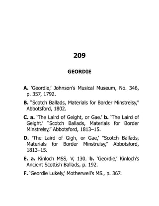209
GEORDIE
A. ‘Geordie,’ Johnson’s Musical Museum, No. 346,
p. 357, 1792.
B. “Scotch Ballads, Materials for Border Minstrelsy,”
Abbotsford, 1802.
C. a. ‘The Laird of Geight, or Gae.’ b. ‘The Laird of
Geight.’ “Scotch Ballads, Materials for Border
Minstrelsy,” Abbotsford, 1813–15.
D. ‘The Laird of Gigh, or Gae,’ “Scotch Ballads,
Materials for Border Minstrelsy,” Abbotsford,
1813–15.
E. a. Kinloch MSS, V, 130. b. ‘Geordie,’ Kinloch’s
Ancient Scottish Ballads, p. 192.
F. ‘Geordie Lukely,’ Motherwell’s MS., p. 367.
 