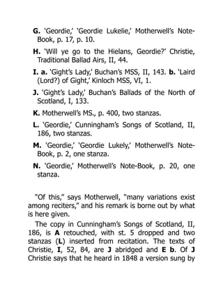 G. ‘Geordie,’ ‘Geordie Lukelie,’ Motherwell’s Note-
Book, p. 17, p. 10.
H. ‘Will ye go to the Hielans, Geordie?’ Christie,
Traditional Ballad Airs, II, 44.
I. a. ‘Gight’s Lady,’ Buchan’s MSS, II, 143. b. ‘Laird
(Lord?) of Gight,’ Kinloch MSS, VI, 1.
J. ‘Gight’s Lady,’ Buchan’s Ballads of the North of
Scotland, I, 133.
K. Motherwell’s MS., p. 400, two stanzas.
L. ‘Geordie,’ Cunningham’s Songs of Scotland, II,
186, two stanzas.
M. ‘Geordie,’ ‘Geordie Lukely,’ Motherwell’s Note-
Book, p. 2, one stanza.
N. ‘Geordie,’ Motherwell’s Note-Book, p. 20, one
stanza.
“Of this,” says Motherwell, “many variations exist
among reciters,” and his remark is borne out by what
is here given.
The copy in Cunningham’s Songs of Scotland, II,
186, is A retouched, with st. 5 dropped and two
stanzas (L) inserted from recitation. The texts of
Christie, I, 52, 84, are J abridged and E b. Of J
Christie says that he heard in 1848 a version sung by
 