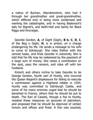 a native of Buchan, Aberdeenshire, who had it
through her grandmother and great-grandmother,
which differed only in being more condensed and
wanting the catastrophe, and in having Badenoch’s
lady for Bignet’s, and Keith-Hall and Gartly for Black
Riggs and Kincraigie.
Geordie Gordon, A, of Gight (Gigh), B b, C, D, I,
of the Bog o Gight, H, is in prison, on a charge
endangering his life. He sends a message to his wife
to come to Edinburgh. She rides thither with the
utmost haste, and finds Geordie in extremity. She is
told that his life may be redeemed by the payment of
a large sum of money. She raises a contribution on
the spot, pays the ransom, and rides off with her
husband.
Kinloch and others incline to take Geordie to be
George Gordon, fourth earl of Huntly, who incurred
the Queen Regent’s displeasure for failing to execute
a commission against a Highland robber in 1554.
Huntly was committed to Edinburgh Castle, and
some of his many enemies urged that he should be
banished to France, others that he should be put to
death. The Earl of Cassilis, though a foe to Huntly,
resisted these measures on grounds of patriotism,
and proposed that he should be deprived of certain
honors and offices and fined. A fine was exacted,
 