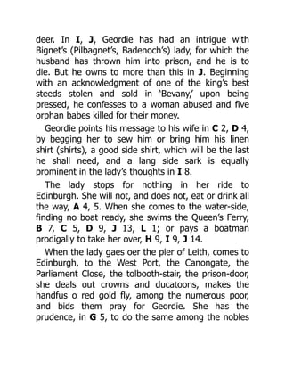 deer. In I, J, Geordie has had an intrigue with
Bignet’s (Pilbagnet’s, Badenoch’s) lady, for which the
husband has thrown him into prison, and he is to
die. But he owns to more than this in J. Beginning
with an acknowledgment of one of the king’s best
steeds stolen and sold in ‘Bevany,’ upon being
pressed, he confesses to a woman abused and five
orphan babes killed for their money.
Geordie points his message to his wife in C 2, D 4,
by begging her to sew him or bring him his linen
shirt (shirts), a good side shirt, which will be the last
he shall need, and a lang side sark is equally
prominent in the lady’s thoughts in I 8.
The lady stops for nothing in her ride to
Edinburgh. She will not, and does not, eat or drink all
the way, A 4, 5. When she comes to the water-side,
finding no boat ready, she swims the Queen’s Ferry,
B 7, C 5, D 9, J 13, L 1; or pays a boatman
prodigally to take her over, H 9, I 9, J 14.
When the lady gaes oer the pier of Leith, comes to
Edinburgh, to the West Port, the Canongate, the
Parliament Close, the tolbooth-stair, the prison-door,
she deals out crowns and ducatoons, makes the
handfus o red gold fly, among the numerous poor,
and bids them pray for Geordie. She has the
prudence, in G 5, to do the same among the nobles
 