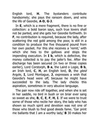 English lord, H. The bystanders contribute
handsomely; she pays the ransom down, and wins
the life of Geordie, A-D, G-J.
In E, which is a mere fragment, there is no fine or
collection: a bold baron says, such true lovers shall
not be parted, and she gets her Geordie forthwith. In
F, no contribution is required, because the lady, after
scattering the red gold among the poor, is still in a
condition to produce the five thousand pound from
her own pocket. For this she receives a ‘remit,’ with
which she hies to the gallows and stops the
impending execution. In I b, which is defective, the
money collected is to pay the jailer’s fee. After the
discharge has been secured (in two or three copies
earlier), Lord Corstorph, B a, the Laird o Logie, B b,
an Irish lord, C, H, an English lord, D, the gleid
Argyle, I, Lord Montague, J, expresses a wish that
Geordie’s head were off, because he might have
succeeded to the lady. The lady checks this
aspiration, sometimes in very abusive language.
The pair now ride off together, and when she is set
in her saddle, no bird in bush or on briar ever sang
so sweet as she, B, C, E, F, H, I. If we were to trust
some of those who recite her story, the lady who has
shown so much spirit and devotion was not one of
those who blush to find good deeds fame. ‘Gar print
me ballants that I am a worthy lady,’ B 30 makes her
 