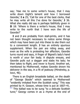 say; ‘Hae me to some writer’s house, that I may
write down Gight’s lament and how I borrowed
Geordie,’ I a 25; ‘Call for one of the best clerks, that
he may write all this I’ve done for Geordie,’ J 36.
What she really did say is perhaps faithfully given in
D 18: ‘Where is there a writer’s house, that I may
write to the north that I have won the life of
Geordie?’
I and J are probably from stall-prints, and it has
not been thought necessary to notice some things
which may have been put into these to eke them out
to a convenient length. J has an entirely spurious
supplement. When the pair are riding away, and
even as the wife is protesting her affection, Geordie
turns round and says, A finger of Bignet’s lady’s hand
is worth a’ your fair body. A dispute ensues, and
Geordie pulls out a dagger and stabs his lady; he
then takes to flight, and never is found. Another set,
mentioned by Motherwell, makes Geordie drown his
deliverer in the sea, in a fit of jealousy (Minstrelsy, p.
lxxvi, 46).
There is an English broadside ballad, on the death
of “George Stoole” which seemed to Motherwell
“evidently imitated from the Scottish song.” This was
printed by H. Gosson, whose time is put at 1607–41.
[91]
This ballad was to be sung “to a delicate Scottish
tune;” Georgy comes in as a rhyme at the end of
 