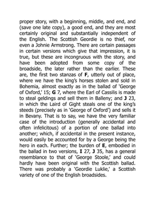 proper story, with a beginning, middle, and end, and
(save one late copy), a good end, and they are most
certainly original and substantially independent of
the English. The Scottish Geordie is no thief, nor
even a Johnie Armstrong. There are certain passages
in certain versions which give that impression, it is
true, but these are incongruous with the story, and
have been adopted from some copy of the
broadside, the later rather than the earlier. These
are, the first two stanzas of F, utterly out of place,
where we have the king’s horses stolen and sold in
Bohemia, almost exactly as in the ballad of ‘George
of Oxford,’ 15; G 7, where the Earl of Cassilis is made
to steal geldings and sell them in Balleny; and J 23,
in which the Laird of Gight steals one of the king’s
steeds (precisely as in ‘George of Oxford’) and sells it
in Bevany. That is to say, we have the very familiar
case of the introduction (generally accidental and
often infelicitous) of a portion of one ballad into
another; which, if accidental in the present instance,
would easily be accounted for by a George being the
hero in each. Further; the burden of E, embodied in
the ballad in two versions, I 27, J 35, has a general
resemblance to that of ‘George Stoole,’ and could
hardly have been original with the Scottish ballad.
There was probably a ‘Geordie Luklie,’ a Scottish
variety of one of the English broadsides.
 