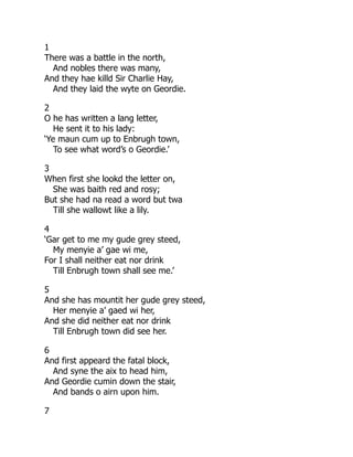 1
There was a battle in the north,
And nobles there was many,
And they hae killd Sir Charlie Hay,
And they laid the wyte on Geordie.
2
O he has written a lang letter,
He sent it to his lady:
‘Ye maun cum up to Enbrugh town,
To see what word’s o Geordie.’
3
When first she lookd the letter on,
She was baith red and rosy;
But she had na read a word but twa
Till she wallowt like a lily.
4
‘Gar get to me my gude grey steed,
My menyie a’ gae wi me,
For I shall neither eat nor drink
Till Enbrugh town shall see me.’
5
And she has mountit her gude grey steed,
Her menyie a’ gaed wi her,
And she did neither eat nor drink
Till Enbrugh town did see her.
6
And first appeard the fatal block,
And syne the aix to head him,
And Geordie cumin down the stair,
And bands o airn upon him.
7
 