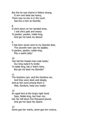 But tho he was chaind in fetters strang,
O airn and steel sae heavy,
There was na ane in a’ the court
Sae bra a man as Geordie.
8
O she’s down on her bended knee,
I wat she’s pale and weary:
‘O pardon, pardon, noble king,
And gie me back my dearie!
9
‘I hae born seven sons to my Geordie dear,
The seventh neer saw his daddie;
O pardon, pardon, noble king,
Pity a waefu lady!’
10
‘Gar bid the headin-man mak haste,’
Our king reply’d fu lordly:
‘O noble king, tak a’ that’s mine,
But gie me back my Geordie!’
11
The Gordons cam, and the Gordons ran,
And they were stark and steady,
And ay the word amang them a’
Was, Gordons, keep you ready!
12
An aged lord at the king’s right hand
Says, Noble king, but hear me;
Gar her tell down five thousand pound,
And gie her back her dearie.
13
Some gae her marks, some gae her crowns,
 