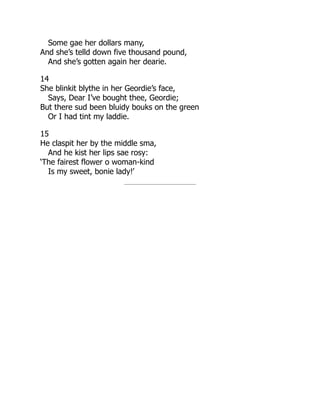 Some gae her dollars many,
And she’s telld down five thousand pound,
And she’s gotten again her dearie.
14
She blinkit blythe in her Geordie’s face,
Says, Dear I’ve bought thee, Geordie;
But there sud been bluidy bouks on the green
Or I had tint my laddie.
15
He claspit her by the middle sma,
And he kist her lips sae rosy:
‘The fairest flower o woman-kind
Is my sweet, bonie lady!’
 