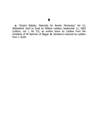 B
a. “Scotch Ballads, Materials for Border Minstrelsy,” No 13,
Abbotsford. Sent to Scott by William Laidlaw, September 11, 1802
(Letters, vol. i, No 73), as written down by Laidlaw from the
recitation of Mr Bartram of Biggar. b. Variations received by Laidlaw
from J. Scott.
 