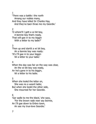 1
‘There was a battle i the north
Amang our nobles many,
And they have killed Sir Charles Hay,
And they’ve taen thrae me my Geordie.’
2
‘O where’ll I gett a wi bit boy,
A bonnie boy that’s ready,
That will gae in to my biggin
With a letter to my ladie?’
3
Then up and startit a wi bit boy,
An a bonnie boy was ready:
‘It’s I’ll gae in to your biggin
Wi a letter to your ladie.’
4
When the day was fair an the way was clear,
An the wi bit boy was ready,
An he’s gane in to his biggin,
Wi a letter to his ladie.
5
When she lookd the letter on,
She was no a wearit ladie;
But when she lookit the other side,
She mourned for her Geordie.
6
‘Gar sadle to me the black,’ she says,
‘For the brown rade neer sey bonnie,
An I’ll gae down to Enbro town,
An see my true-love Geordie.’
7
 