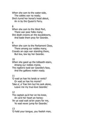 When she cam to the water-side,
The cobles war na ready;
She’s turnd her horse’s head about,
An in by the Queen’s Ferry.
8
When she cam to the West Port,
There war poor folks many;
She dealt crowns an the ducatdowns,
And bade them pray for Geordie.
9
When she cam to the Parliament Closs,
There amang our nobles many,
Cravats an caps war standing there,
But low, low lay her Geordie.
10
When she gaed up the tolbooth-stairs,
Amang our nobles manie,
The napkin’s tyed oer Geordie’s face,
And the gallows makin ready.
11
‘O wad ye hae his lands or rents?
Or wad ye hae his monie?
Take a’, a’ frae him but his sark alone,
Leave me my true-love Geordie.’
12
The captain pu’d her on his knee,
An ca’d her heart an honey:
‘An ye wad wait se’en years for me,
Ye wad never jump for Geordie.’
13
‘O hold your tongue, you foolish man,
 