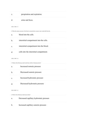 c. perspiration and expiration.
b. Increased capillary osmotic pressure
a.
b.
c.
d.
a.
b.
c.
d.
d. urine and feces.
ANS: C REF: 15
4. When the osmotic pressure of the blood is elevated above normal, water would shift from the:
blood into the cells.
interstitial compartment into the cells.
interstitial compartment into the blood.
cells into the interstitial compartment.
ANS: C REF: 16
5. Which of the following would result from a deficit of plasma proteins?
Increased osmotic pressure
Decreased osmotic pressure
Increased hydrostatic pressure
Decreased hydrostatic pressure
ANS: B REF: 16
6. Which of the following would cause edema?
a. Decreased capillary hydrostatic pressure
 