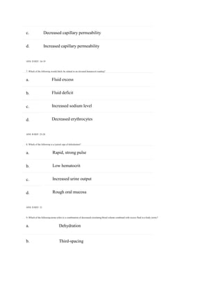 c. Decreased capillary permeability
b. Third-spacing
a.
b.
c.
d.
a.
b.
c.
d.
d. Increased capillary permeability
ANS: D REF: 16-19
7. Which of the following would likely be related to an elevated hematocrit reading?
Fluid excess
Fluid deficit
Increased sodium level
Decreased erythrocytes
ANS: B REF: 23-24
8. Which of the following is a typical sign of dehydration?
Rapid, strong pulse
Low hematocrit
Increased urine output
Rough oral mucosa
ANS: D REF: 21
9. Which of the following terms refers to a combination of decreased circulating blood volume combined with excess fluid in a body cavity?
a. Dehydration
 