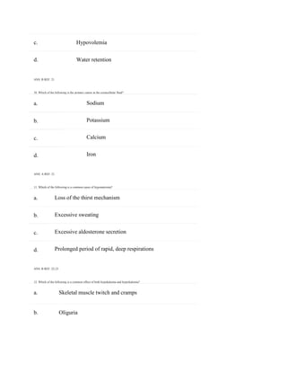 c. Hypovolemia
b. Oliguria
a.
b.
c.
d.
a.
b.
c.
d.
d. Water retention
ANS: B REF: 21
10. Which of the following is the primary cation in the extracellular fluid?
Sodium
Potassium
Calcium
Iron
ANS: A REF: 21
11. Which of the following is a common cause of hyponatremia?
Loss of the thirst mechanism
Excessive sweating
Excessive aldosterone secretion
Prolonged period of rapid, deep respirations
ANS: B REF: 22-23
12. Which of the following is a common effect of both hypokalemia and hyperkalemia?
a. Skeletal muscle twitch and cramps
 