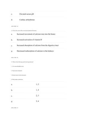 c. Elevated serum pH
a.
b.
c.
d.
a.
b.
c.
d.
d. Cardiac arrhythmias
ANS: D REF: 26
13. Choose the correct effect of increased parathyroid hormone.
Increased movement of calcium ions into the bones
Increased activation of vitamin D
Increased absorption of calcium from the digestive tract
Decreased reabsorption of calcium in the kidneys
ANS: C REF: 26
14. Which of the following results from hypocalcemia?
1. Low serum phosphate levels
2. Nausea and constipation
3. Skeletal muscle twitch and spasms
4. Weak cardiac contractions
1, 2
1, 4
2, 3
3, 4
ANS: D REF: 27
 