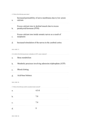 15. Which of the following causes tetany?
ANS: C REF: 28
a.
b.
c.
d.
a.
b.
c.
d.
a.
b.
c.
d.
Increased permeability of nerve membranes due to low serum
calcium
Excess calcium ions in skeletal muscle due to excess
parathyroid hormone (PTH)
Excess calcium ions inside somatic nerves as a result of
neoplasms
Increased stimulation of the nerves in the cerebral cortex
ANS: A REF: 27
16. In which of the following processes is phosphate ion NOT a major component?
Bone metabolism
Metabolic processes involving adenosine triphosphate (ATP)
Blood clotting
Acid-base balance
ANS: C REF: 28
17. Which of the following would be considered normal serum pH?
4.5-8
7.0
7.4
8
 