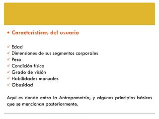  Características del usuario

 Edad
 Dimensiones de sus segmentos corporales
 Peso
 Condición física
 Grado de visión
 Habilidades manuales
 Obesidad

Aquí es donde entra la Antropometría, y algunos principios básicos
que se mencionan posteriormente.
 