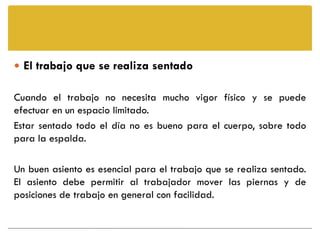  El trabajo que se realiza sentado

Cuando el trabajo no necesita mucho vigor físico y se puede
efectuar en un espacio limitado.
Estar sentado todo el día no es bueno para el cuerpo, sobre todo
para la espalda.

Un buen asiento es esencial para el trabajo que se realiza sentado.
El asiento debe permitir al trabajador mover las piernas y de
posiciones de trabajo en general con facilidad.
 