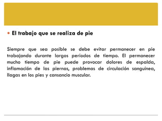  El trabajo que se realiza de pie

Siempre que sea posible se debe evitar permanecer en pie
trabajando durante largos períodos de tiempo. El permanecer
mucho tiempo de pie puede provocar dolores de espalda,
inflamación de las piernas, problemas de circulación sanguínea,
llagas en los pies y cansancio muscular.
 