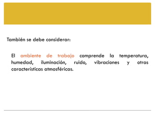 También se debe considerar:

 El ambiente de trabajo comprende la temperatura,
 humedad, iluminación, ruido, vibraciones y otras
 características atmosféricas.
 