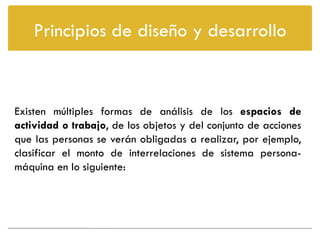 Principios de diseño y desarrollo



Existen múltiples formas de análisis de los espacios de
actividad o trabajo, de los objetos y del conjunto de acciones
que las personas se verán obligadas a realizar, por ejemplo,
clasificar el monto de interrelaciones de sistema persona-
máquina en lo siguiente:
 