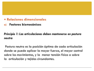  Relaciones dimensionales
a) Factores biomecánicos


Principio 1: Las articulaciones deben mantenerse en postura
neutra

 Postura neutra es la posición óptima de cada articulación
donde se puede aplicar la mayor fuerza, el mayor control
sobre los movimientos, y la menor tensión física a sobre
la articulación y tejidos circundantes.
 