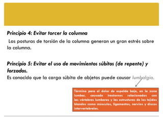 Principio 4: Evitar torcer la columna
 Las posturas de torsión de la columna generan un gran estrés sobre
la columna.

Principio 5: Evitar el uso de movimientos súbitos (de repente) y
forzados.
Es conocido que la carga súbita de objetos puede causar lumbalgia.

                              Término para el dolor de espalda baja, en la zona
                              lumbar, causado trastornos relacionados con
                              las vértebras lumbares y las estructuras de los tejidos
                              blandos como músculos, ligamentos, nervios y discos
                              intervertebrales.
 