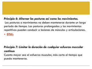 Principio 6: Alternar las posturas así como los movimientos.
 Las posturas o movimientos no deben mantenerse durante un largo
período de tiempo. Las posturas prolongadas y los movimientos
repetitivos pueden conducir a lesiones de músculos y articulaciones.
 DTA’s



Principio 7: Limitar la duración de cualquier esfuerzo muscular
continuo
Cuanto mayor sea el esfuerzo muscular, más corto el tiempo que
pueda mantenerse.
 