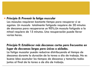  Principio 8: Prevenir la fatiga muscular
  Los músculos requieren bastante tiempo para recuperar si se
  agotan. Un musculo totalmente fatigado requiere de 30 minutos
  de descanso para recuperarse un 90%.Un musculo fatigado a la
  mitad requiere de 15 minutos. Una recuperación puede llevar
  varias horas.


  Principio 9: Establecer más descansos cortos pero frecuentes en
  lugar de descansos largos pero únicos o aislados.
  La fatiga muscular puede reducirse distribuyendo el tiempo de
  descanso durante la duración de la tarea o día de trabajo. No es
  buena idea acumular los tiempos de descanso y tomarlos todos
  juntos al final de la tarea o de día de trabajo.
 