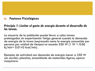 b) Factores Fisiológicos

Principio 1: Limitar el gasto de energía durante el desarrollo de
las tareas.
La mayoría de la población puede llevar a cabo tareas
prolongadas sin experimentar fatiga general cuando la demanda
de energía de la tarea (expresada como la energía consumida por
persona por unidad de tiempo) no exceda 250 W (1 W = 0.06
kj/min= 0.0143 kcal/min).

Ejemplos de actividad con demanda de energía menor a 250 W
son escribir, planchar, ensamblado de materiales ligeros, operar
maquinara.
 