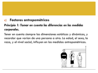 c) Factores antropométricos
Principio 1: Tomar en cuenta las diferencias en las medidas
corporales.
Tener en cuenta siempre las dimensiones estáticas y dinámicas, y
recordar que varían de una persona a otro. La edad, el sexo, la
raza, y el nivel social, influyen en las medidas antropométricas.
 
