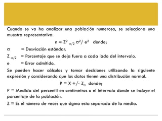 Cuando se va ha analizar una población numerosa, se selecciona una
muestra representativa:
                         n = Z2 /2 2/ e2 donde;
      = Desviación estándar.
Z /2 = Porcentaje que se deja fuera a cada lado del intervalo.
e      = Error admitido.
Se pueden hacer cálculos y tomar decisiones utilizando la siguiente
expresión y considerando que los datos tienen una distribución normal.
                           P = X +/- Z donde;
P = Medida del percentil en centímetros o el intervalo donde se incluye el
porcentaje de la población.
Z = Es el número de veces que sigma esta separada de la media.
 