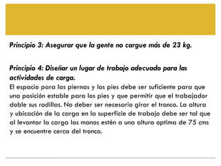 Principio 3: Asegurar que la gente no cargue más de 23 kg.

Principio 4: Diseñar un lugar de trabajo adecuado para las
actividades de carga.
El espacio para las piernas y los pies debe ser suficiente para que
una posición estable para los pies y que permitir que el trabajador
doble sus rodillas. No deber ser necesario girar el tronco. La altura
y ubicación de la carga en la superficie de trabajo debe ser tal que
al levantar la carga las manos estén a una altura optima de 75 cms
y se encuentre cerca del tronco.
 