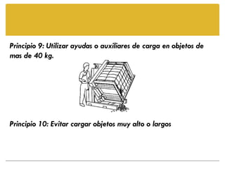 Principio 9: Utilizar ayudas o auxiliares de carga en objetos de
mas de 40 kg.




Principio 10: Evitar cargar objetos muy alto o largos
 