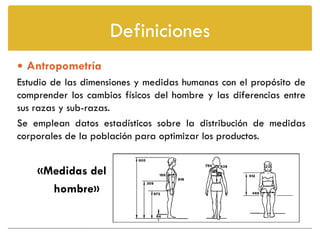 Definiciones
 Antropometría
Estudio de las dimensiones y medidas humanas con el propósito de
comprender los cambios físicos del hombre y las diferencias entre
sus razas y sub-razas.
Se emplean datos estadísticos sobre la distribución de medidas
corporales de la población para optimizar los productos.


    «Medidas del
      hombre»
 