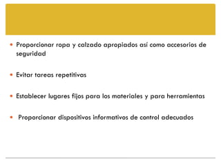  Proporcionar ropa y calzado apropiados así como accesorios de
  seguridad

 Evitar tareas repetitivas


 Establecer lugares fijos para los materiales y para herramientas


 Proporcionar dispositivos informativos de control adecuados
 