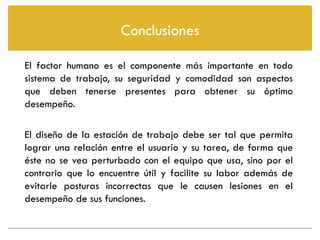 Conclusiones

El factor humano es el componente más importante en todo
sistema de trabajo, su seguridad y comodidad son aspectos
que deben tenerse presentes para obtener su óptimo
desempeño.

El diseño de la estación de trabajo debe ser tal que permita
lograr una relación entre el usuario y su tarea, de forma que
éste no se vea perturbado con el equipo que usa, sino por el
contrario que lo encuentre útil y facilite su labor además de
evitarle posturas incorrectas que le causen lesiones en el
desempeño de sus funciones.
 
