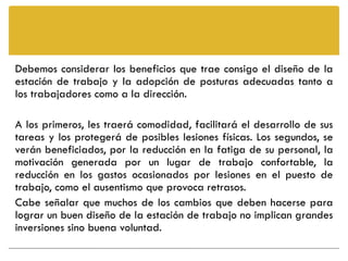 Debemos considerar los beneficios que trae consigo el diseño de la
estación de trabajo y la adopción de posturas adecuadas tanto a
los trabajadores como a la dirección.

A los primeros, les traerá comodidad, facilitará el desarrollo de sus
tareas y los protegerá de posibles lesiones físicas. Los segundos, se
verán beneficiados, por la reducción en la fatiga de su personal, la
motivación generada por un lugar de trabajo confortable, la
reducción en los gastos ocasionados por lesiones en el puesto de
trabajo, como el ausentismo que provoca retrasos.
Cabe señalar que muchos de los cambios que deben hacerse para
lograr un buen diseño de la estación de trabajo no implican grandes
inversiones sino buena voluntad.
 