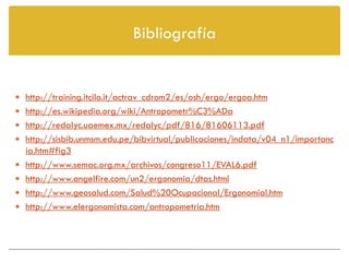 Bibliografía


 http://training.itcilo.it/actrav_cdrom2/es/osh/ergo/ergoa.htm
 http://es.wikipedia.org/wiki/Antropometr%C3%ADa
 http://redalyc.uaemex.mx/redalyc/pdf/816/81606113.pdf
 http://sisbib.unmsm.edu.pe/bibvirtual/publicaciones/indata/v04_n1/importanc
    ia.htm#fig3
   http://www.semac.org.mx/archivos/congreso11/EVAL6.pdf
   http://www.angelfire.com/un2/ergonomia/dtas.html
   http://www.geosalud.com/Salud%20Ocupacional/ErgonomiaI.htm
   http://www.elergonomista.com/antropometria.htm
 