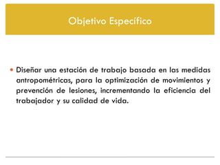 Objetivo Específico



 Diseñar una estación de trabajo basada en las medidas
 antropométricas, para la optimización de movimientos y
 prevención de lesiones, incrementando la eficiencia del
 trabajador y su calidad de vida.
 