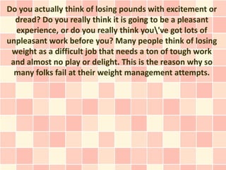 Do you actually think of losing pounds with excitement or
  dread? Do you really think it is going to be a pleasant
  experience, or do you really think you've got lots of
unpleasant work before you? Many people think of losing
 weight as a difficult job that needs a ton of tough work
 and almost no play or delight. This is the reason why so
  many folks fail at their weight management attempts.
 